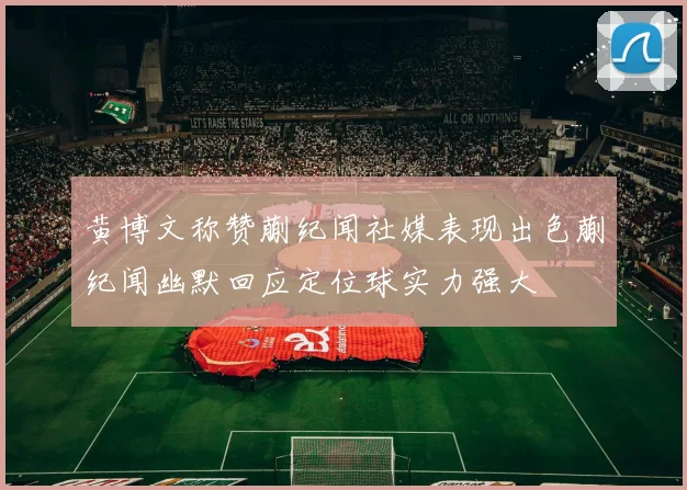 黄博文称赞蒯纪闻社媒表现出色蒯纪闻幽默回应定位球实力强大