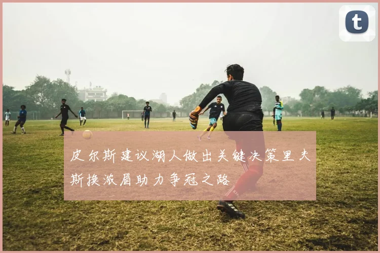 皮尔斯建议湖人做出关键决策里夫斯换浓眉助力争冠之路