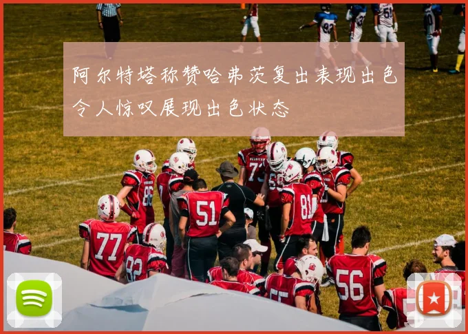 阿尔特塔称赞哈弗茨复出表现出色令人惊叹展现出色状态