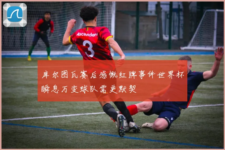 库尔图瓦赛后感慨红牌事件世界杯瞬息万变球队需更默契