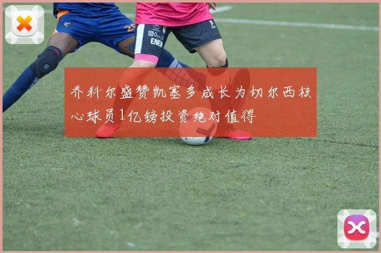 乔科尔盛赞凯塞多成长为切尔西核心球员1亿镑投资绝对值得