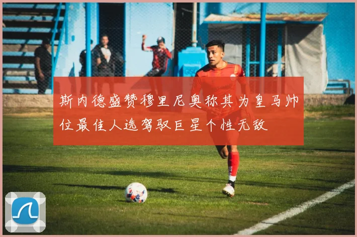 斯内德盛赞穆里尼奥称其为皇马帅位最佳人选驾驭巨星个性无敌