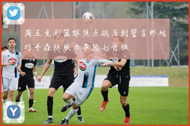 周五竞彩篮球焦点战马刺誓言终结对手森林狼力争抢七晋级