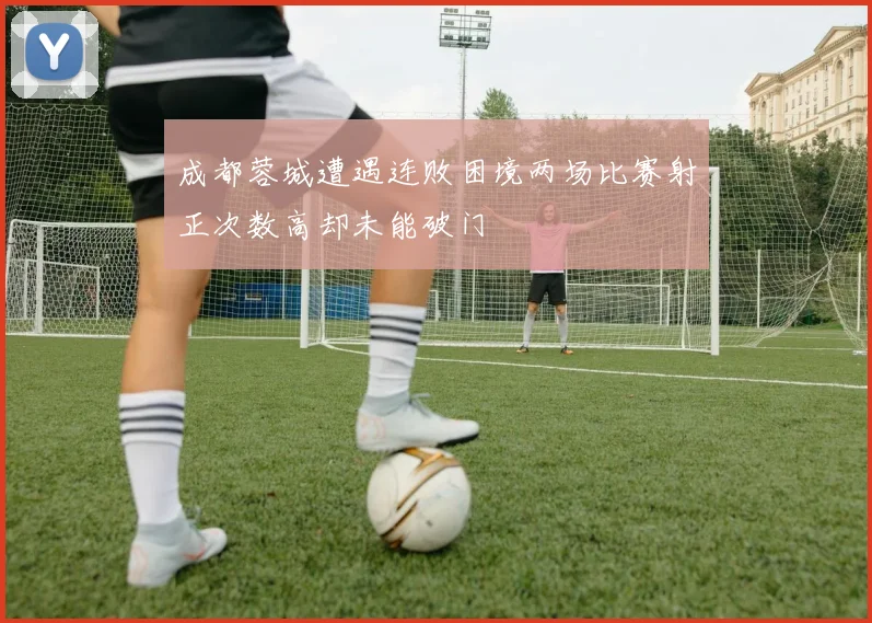 成都蓉城遭遇连败困境两场比赛射正次数高却未能破门