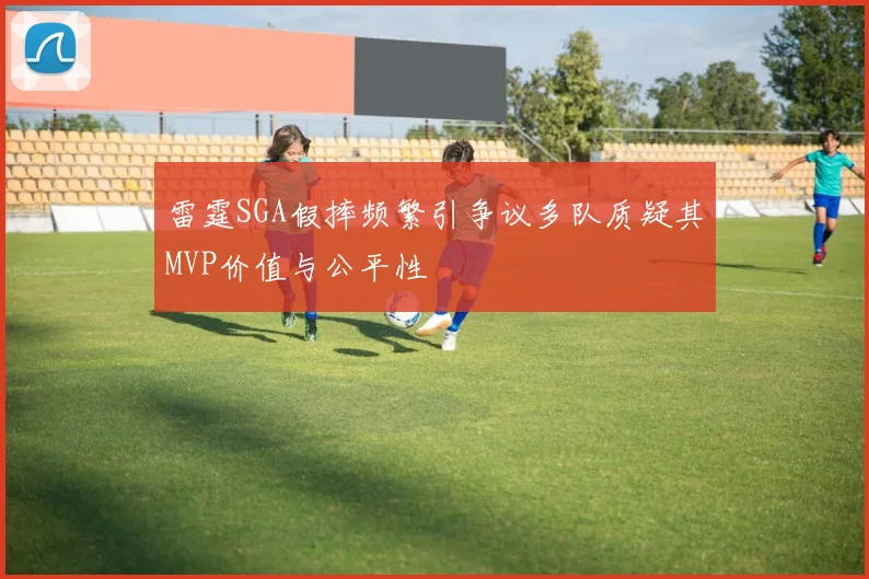 雷霆SGA假摔频繁引争议多队质疑其MVP价值与公平性