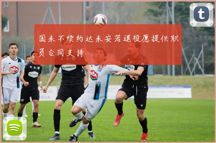 国米不续约达米安若退役愿提供职员合同支持