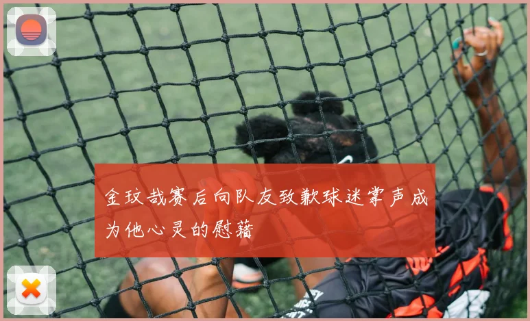 金玟哉赛后向队友致歉球迷掌声成为他心灵的慰藉