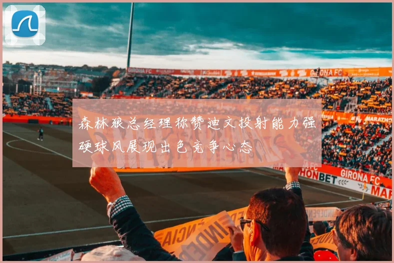 森林狼总经理称赞迪文投射能力强硬球风展现出色竞争心态