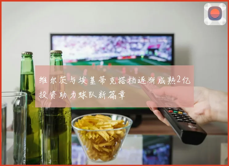 维尔茨与埃基蒂克搭档逐渐成熟2亿投资助力球队新篇章