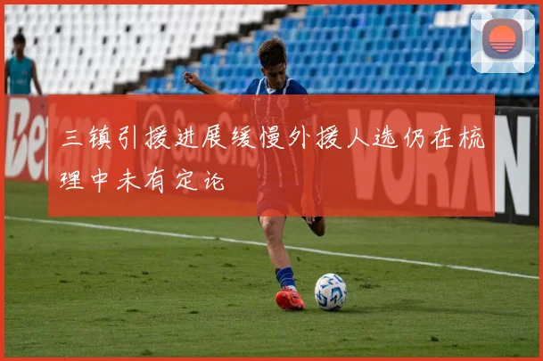 三镇引援进展缓慢外援人选仍在梳理中未有定论