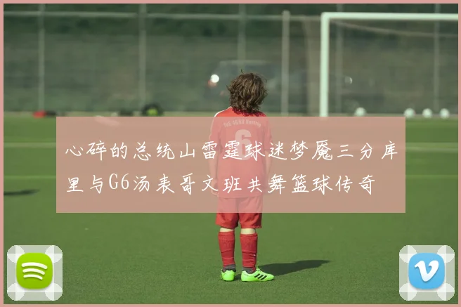 心碎的总统山雷霆球迷梦魇三分库里与G6汤表哥文班共舞篮球传奇