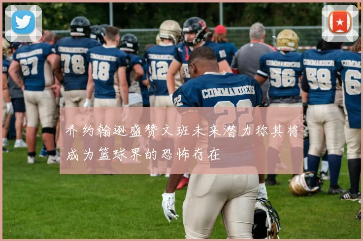 乔约翰逊盛赞文班未来潜力称其将成为篮球界的恐怖存在