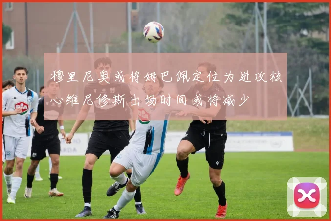 穆里尼奥或将姆巴佩定位为进攻核心维尼修斯出场时间或将减少