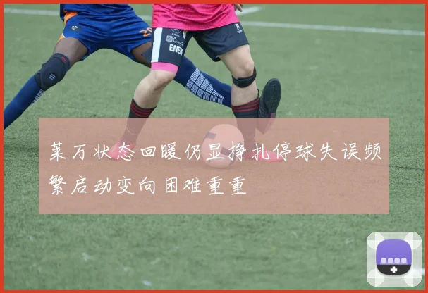 莱万状态回暖仍显挣扎停球失误频繁启动变向困难重重